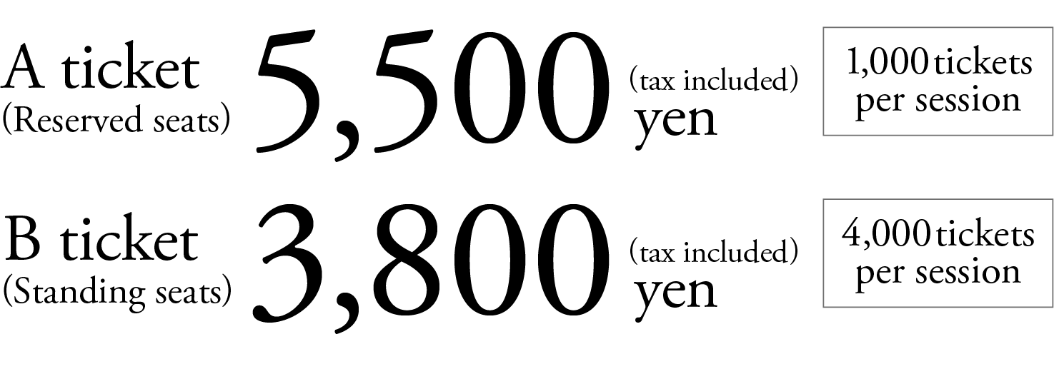 
           A ticket(Reserved seats) 5,500yen〔tax included〕 1,000tickets per session.
           B ticket(Standing seats) 3,800</span>yen〔tax included〕 4,000tickets per session