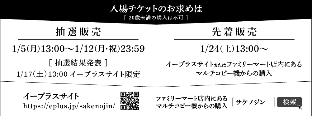 
            入場チケットのお求めは［20歳未満の購入は不可］
            抽選販売（イープラスサイト限定）：2026年1月5日㈪ 13:00～1月12日㈪ 23:59
            抽選結果発表：2026年1月17日㈯ 13:00～
            先着販売：2026年1月24日㈯ 13:00～
            イープラスサイト https://eplus.jp/sakenojin/へ
            イープラスサイトまたはファミリーマート店内にあるマルチコピー機からの購入可能 サケノジンで検索
            